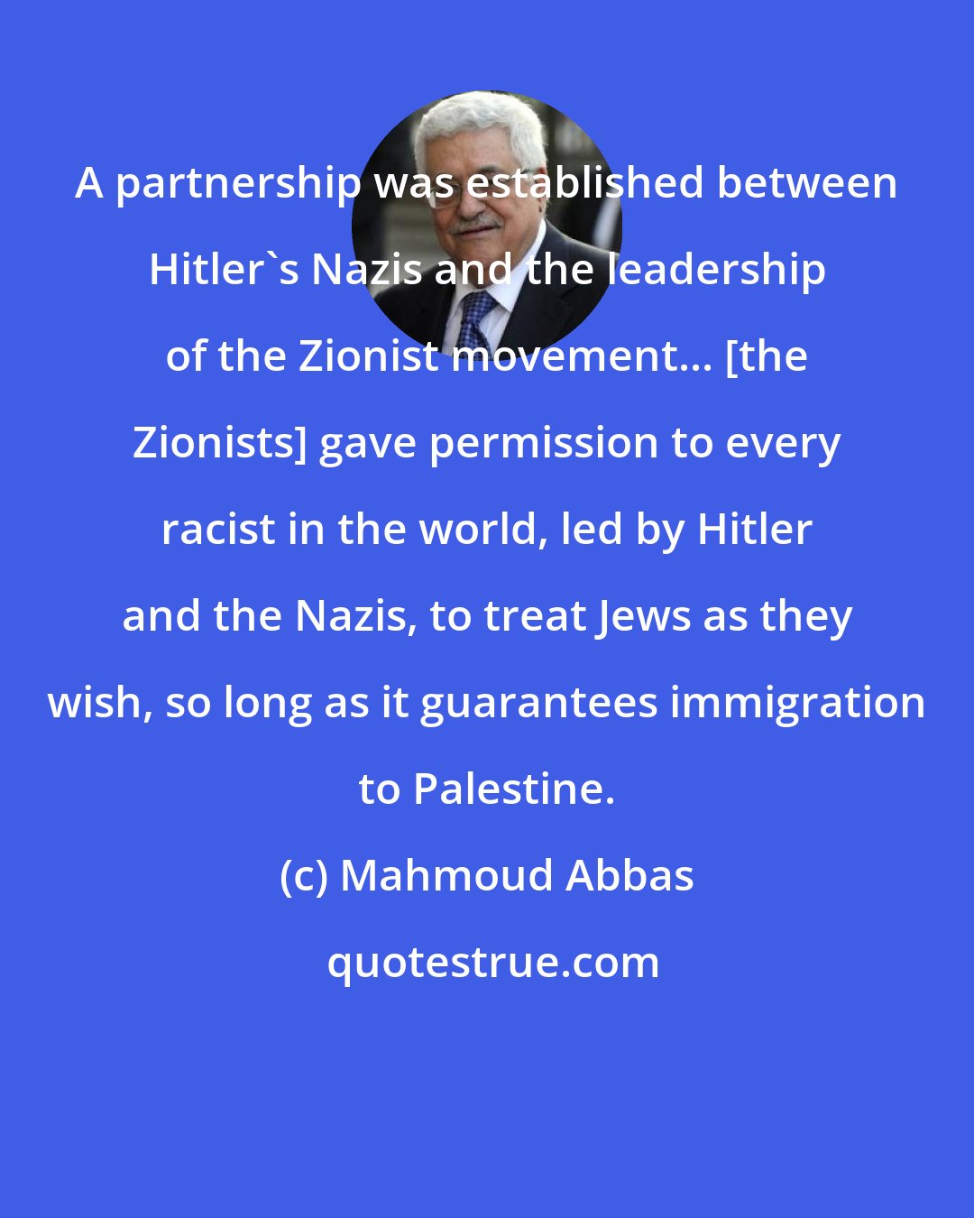 Mahmoud Abbas: A partnership was established between Hitler's Nazis and the leadership of the Zionist movement... [the Zionists] gave permission to every racist in the world, led by Hitler and the Nazis, to treat Jews as they wish, so long as it guarantees immigration to Palestine.