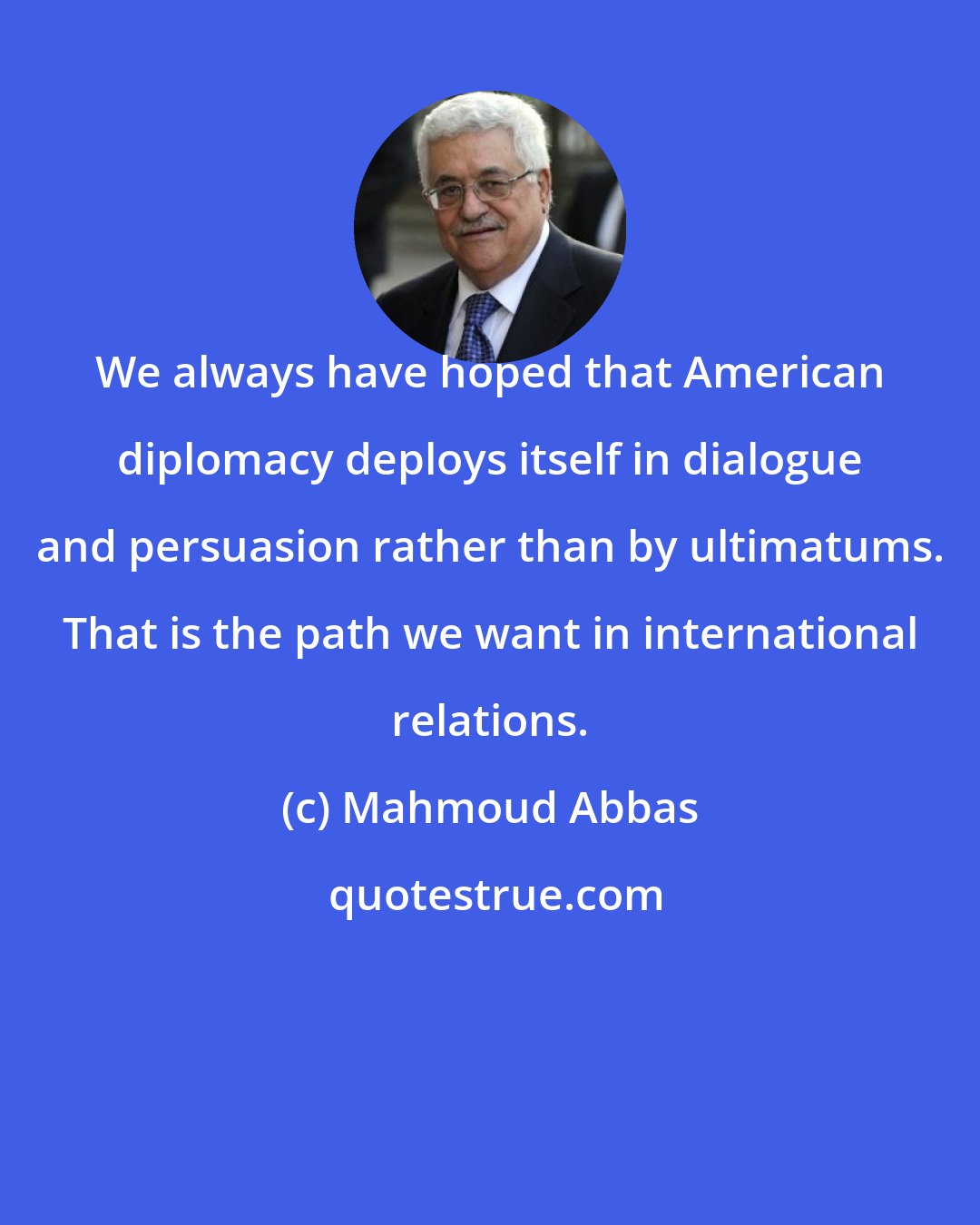 Mahmoud Abbas: We always have hoped that American diplomacy deploys itself in dialogue and persuasion rather than by ultimatums. That is the path we want in international relations.