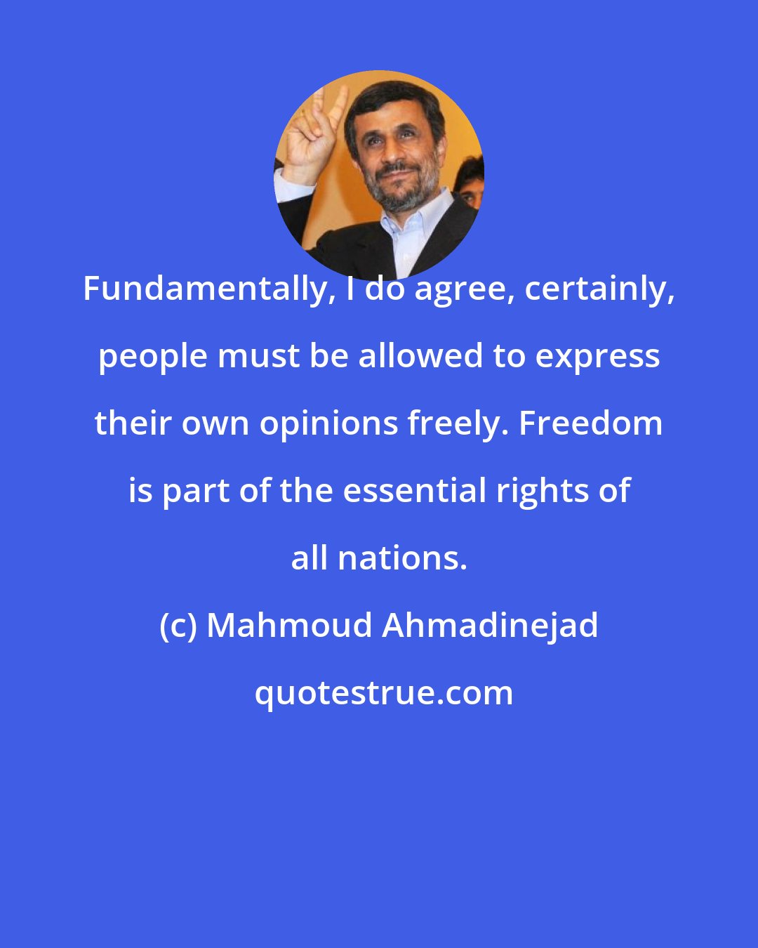 Mahmoud Ahmadinejad: Fundamentally, I do agree, certainly, people must be allowed to express their own opinions freely. Freedom is part of the essential rights of all nations.