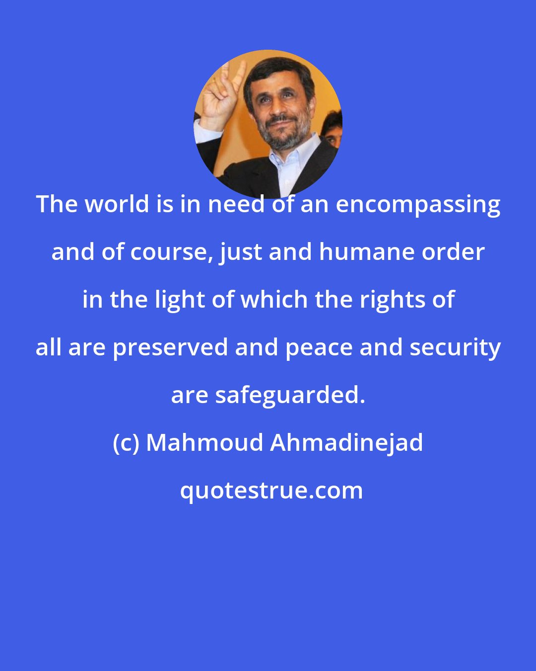 Mahmoud Ahmadinejad: The world is in need of an encompassing and of course, just and humane order in the light of which the rights of all are preserved and peace and security are safeguarded.
