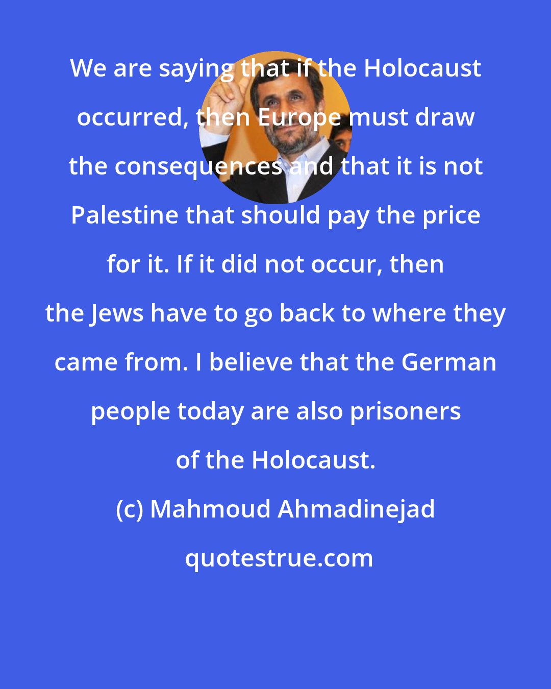 Mahmoud Ahmadinejad: We are saying that if the Holocaust occurred, then Europe must draw the consequences and that it is not Palestine that should pay the price for it. If it did not occur, then the Jews have to go back to where they came from. I believe that the German people today are also prisoners of the Holocaust.