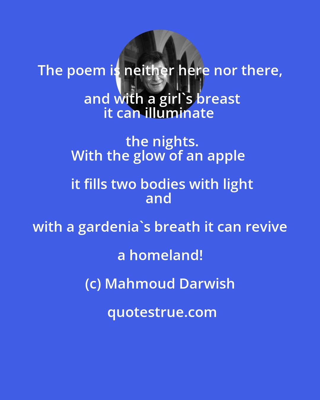 Mahmoud Darwish: The poem is neither here nor there, and with a girl's breast
it can illuminate the nights.
With the glow of an apple it fills two bodies with light
and with a gardenia's breath it can revive a homeland!