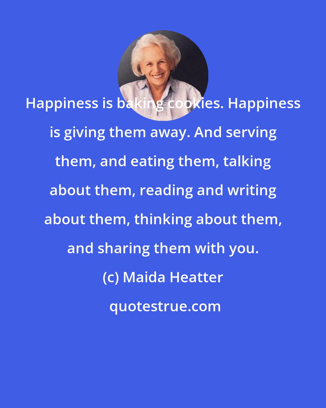 Maida Heatter: Happiness is baking cookies. Happiness is giving them away. And serving them, and eating them, talking about them, reading and writing about them, thinking about them, and sharing them with you.