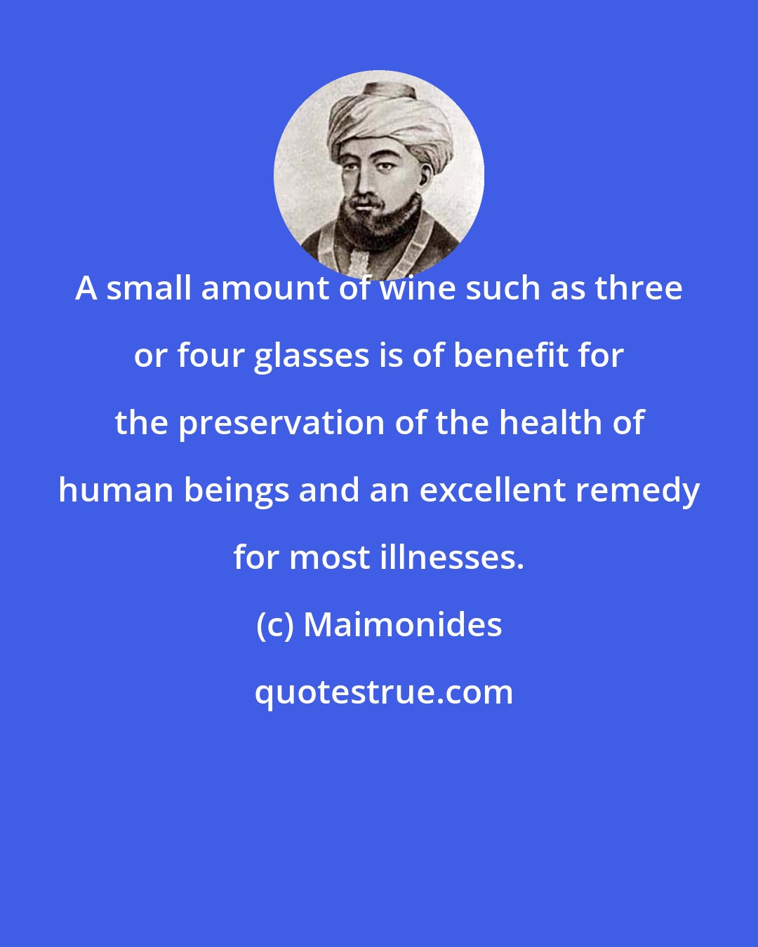 Maimonides: A small amount of wine such as three or four glasses is of benefit for the preservation of the health of human beings and an excellent remedy for most illnesses.