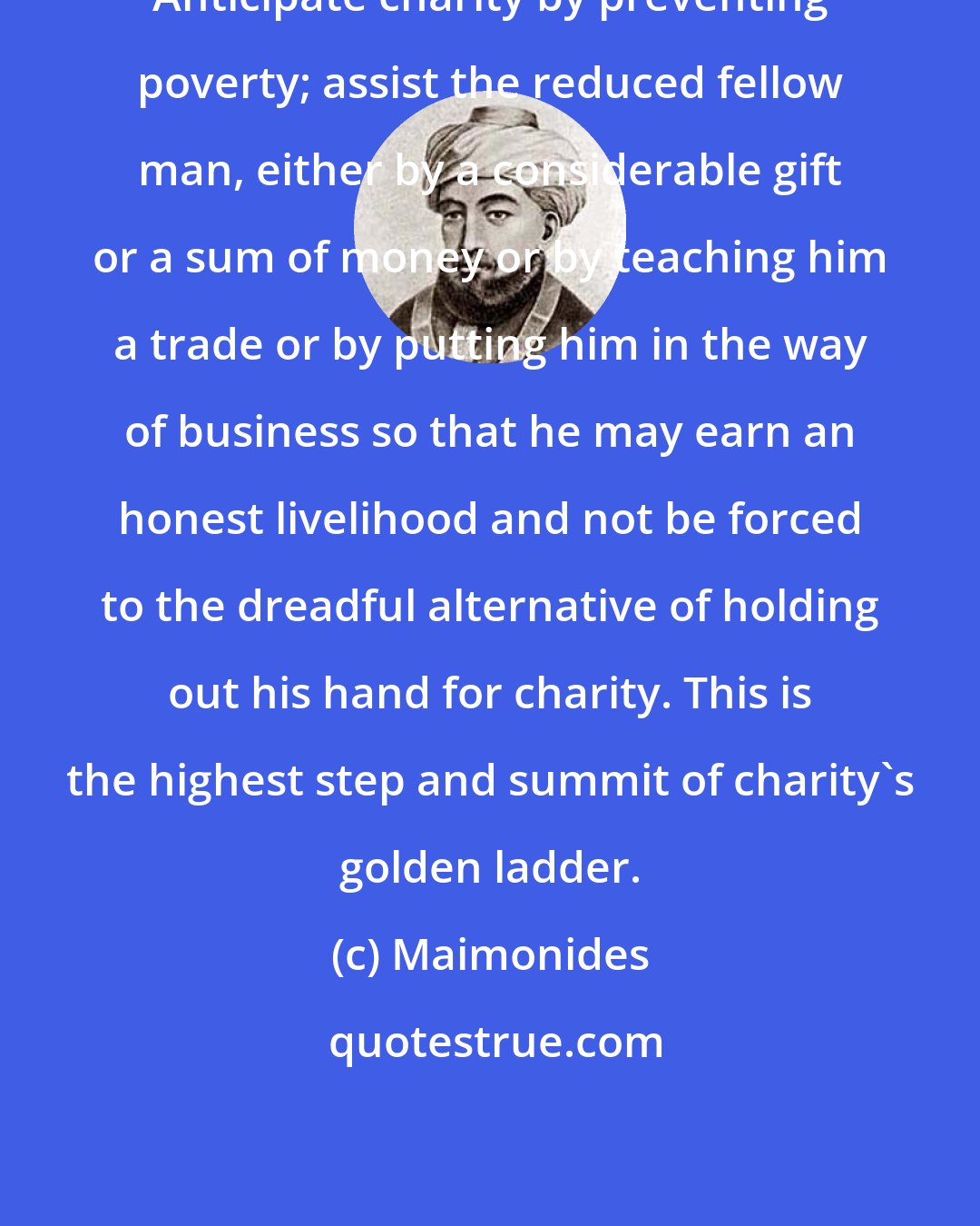 Maimonides: Anticipate charity by preventing poverty; assist the reduced fellow man, either by a considerable gift or a sum of money or by teaching him a trade or by putting him in the way of business so that he may earn an honest livelihood and not be forced to the dreadful alternative of holding out his hand for charity. This is the highest step and summit of charity's golden ladder.