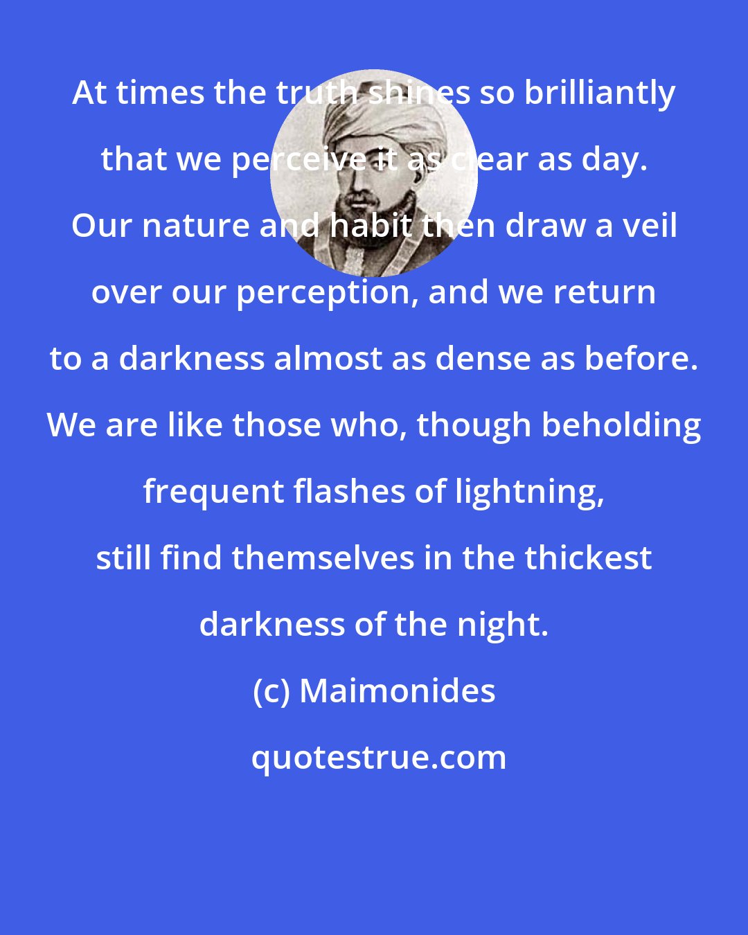 Maimonides: At times the truth shines so brilliantly that we perceive it as clear as day. Our nature and habit then draw a veil over our perception, and we return to a darkness almost as dense as before. We are like those who, though beholding frequent flashes of lightning, still find themselves in the thickest darkness of the night.