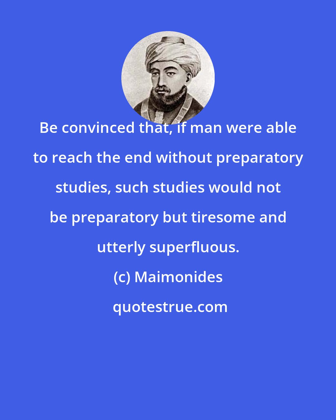 Maimonides: Be convinced that, if man were able to reach the end without preparatory studies, such studies would not be preparatory but tiresome and utterly superfluous.