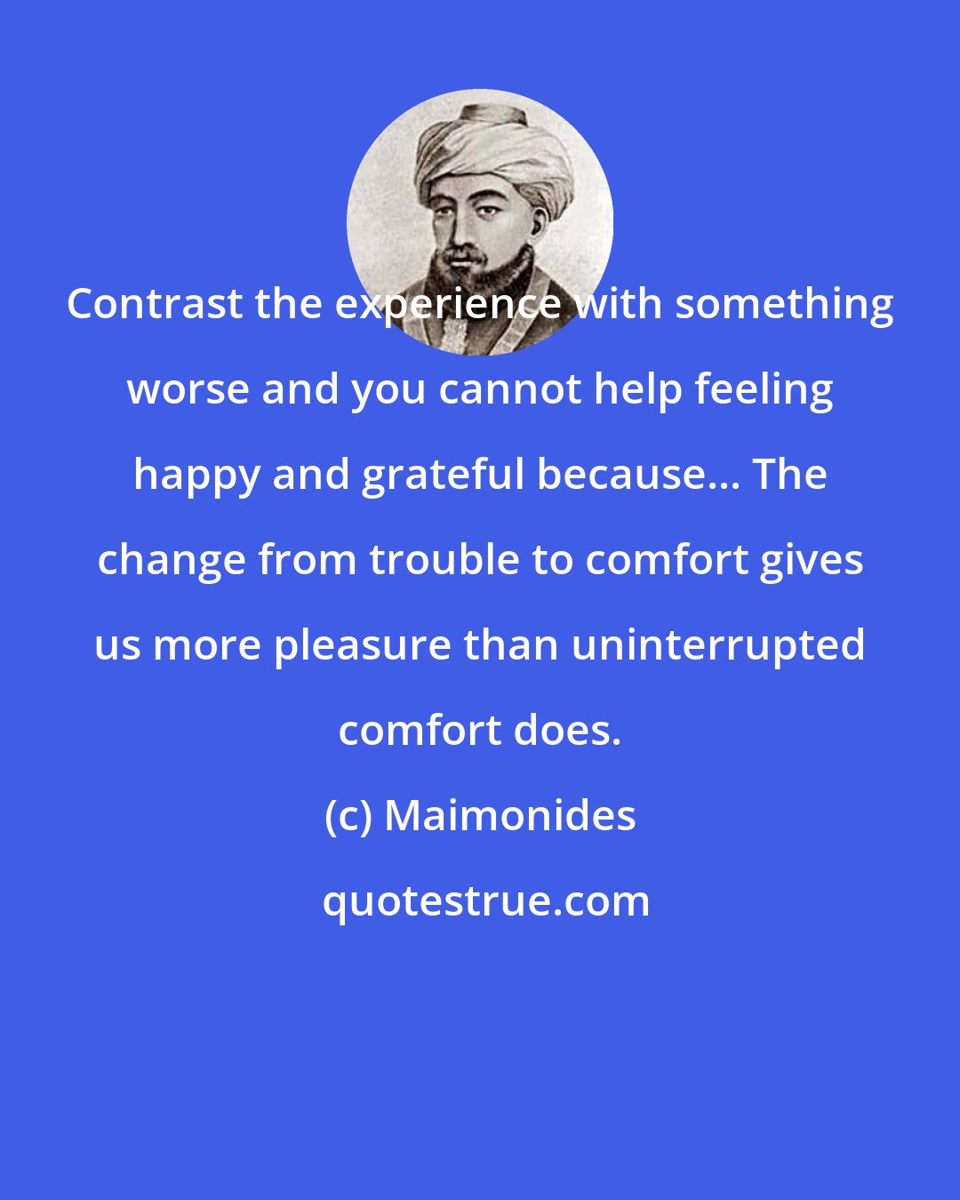 Maimonides: Contrast the experience with something worse and you cannot help feeling happy and grateful because... The change from trouble to comfort gives us more pleasure than uninterrupted comfort does.