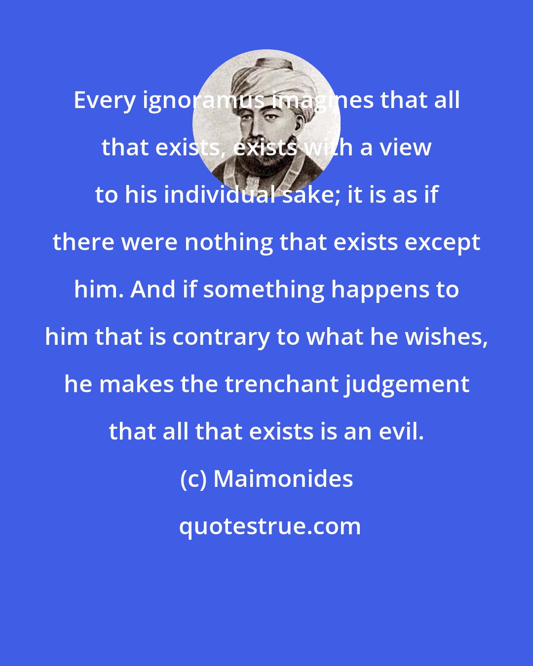 Maimonides: Every ignoramus imagines that all that exists, exists with a view to his individual sake; it is as if there were nothing that exists except him. And if something happens to him that is contrary to what he wishes, he makes the trenchant judgement that all that exists is an evil.