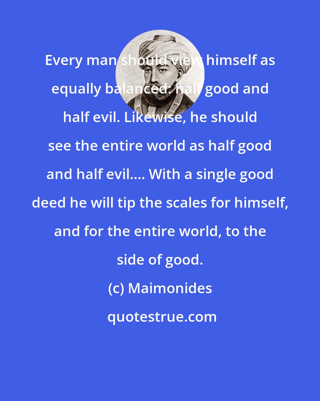Maimonides: Every man should view himself as equally balanced: half good and half evil. Likewise, he should see the entire world as half good and half evil.... With a single good deed he will tip the scales for himself, and for the entire world, to the side of good.