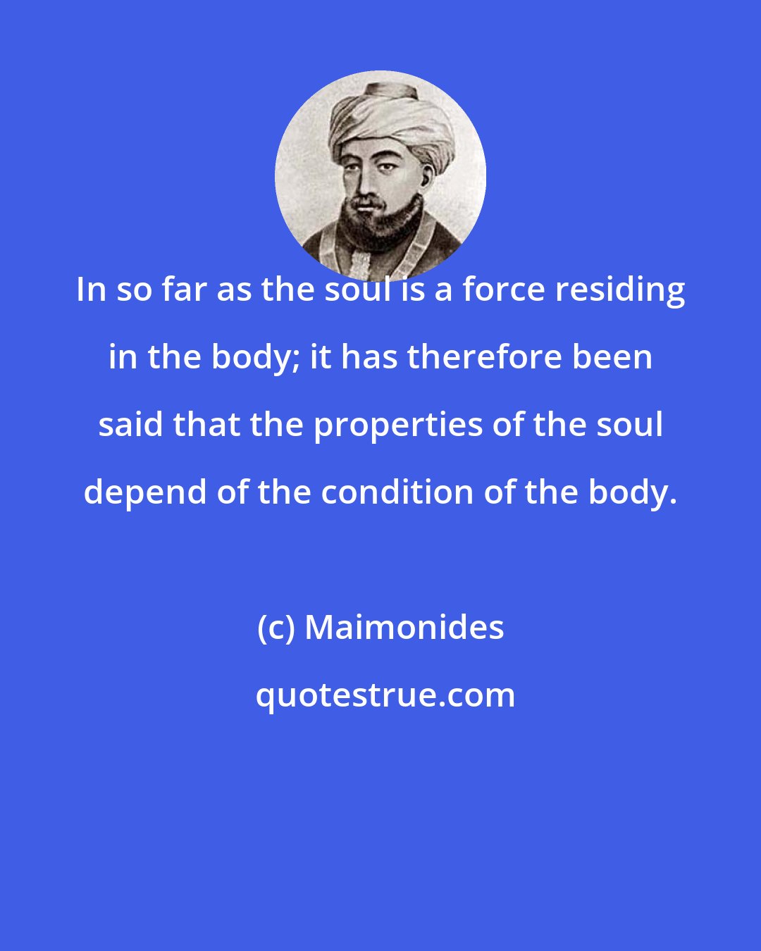Maimonides: In so far as the soul is a force residing in the body; it has therefore been said that the properties of the soul depend of the condition of the body.