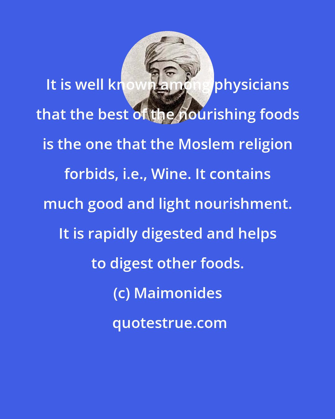Maimonides: It is well known among physicians that the best of the nourishing foods is the one that the Moslem religion forbids, i.e., Wine. It contains much good and light nourishment. It is rapidly digested and helps to digest other foods.