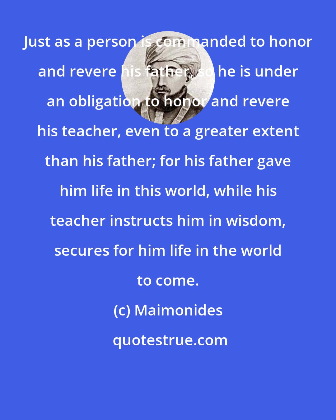Maimonides: Just as a person is commanded to honor and revere his father, so he is under an obligation to honor and revere his teacher, even to a greater extent than his father; for his father gave him life in this world, while his teacher instructs him in wisdom, secures for him life in the world to come.