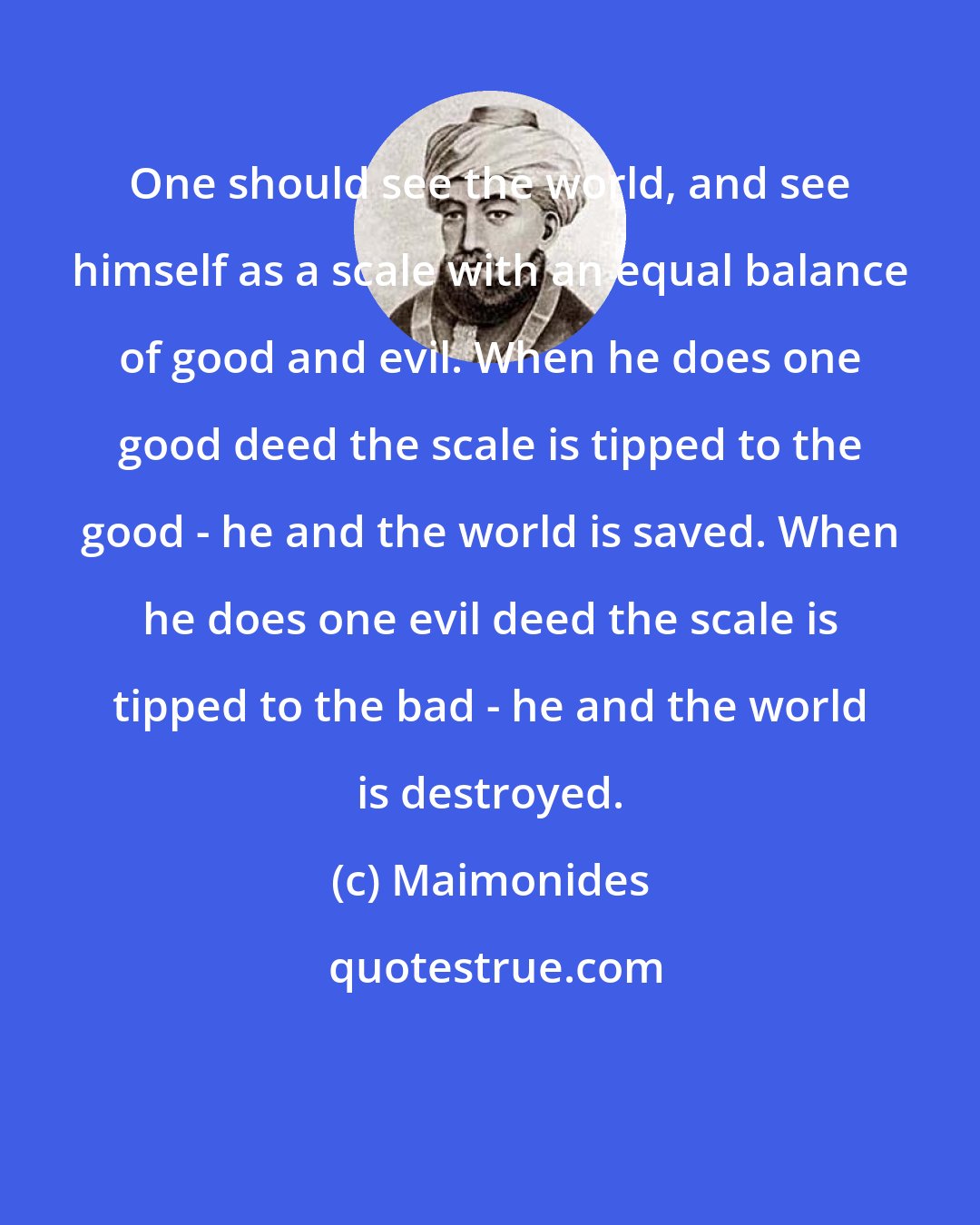Maimonides: One should see the world, and see himself as a scale with an equal balance of good and evil. When he does one good deed the scale is tipped to the good - he and the world is saved. When he does one evil deed the scale is tipped to the bad - he and the world is destroyed.