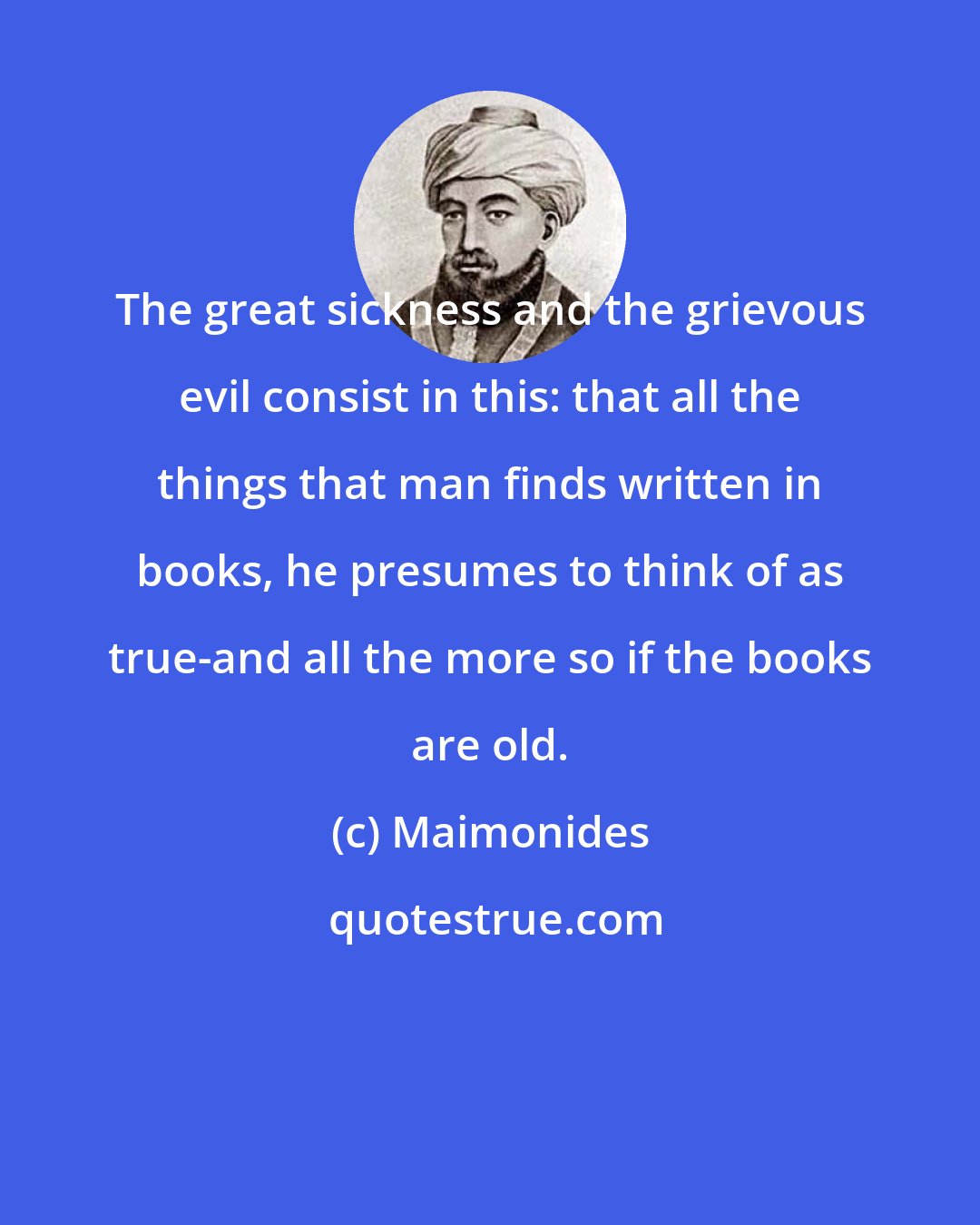 Maimonides: The great sickness and the grievous evil consist in this: that all the things that man finds written in books, he presumes to think of as true-and all the more so if the books are old.