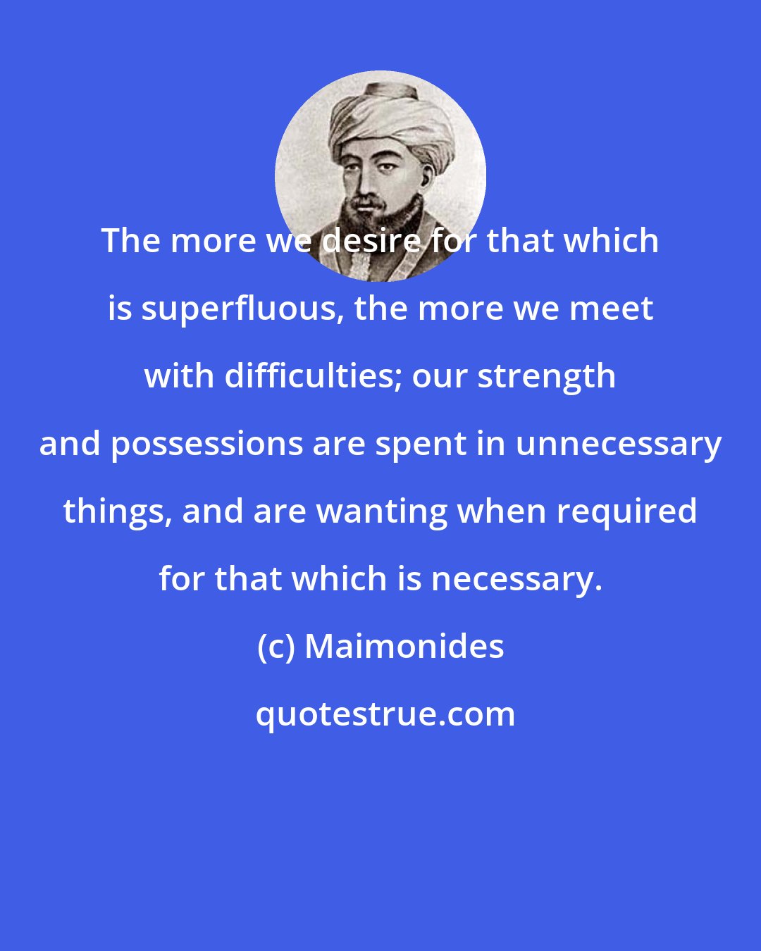 Maimonides: The more we desire for that which is superfluous, the more we meet with difficulties; our strength and possessions are spent in unnecessary things, and are wanting when required for that which is necessary.
