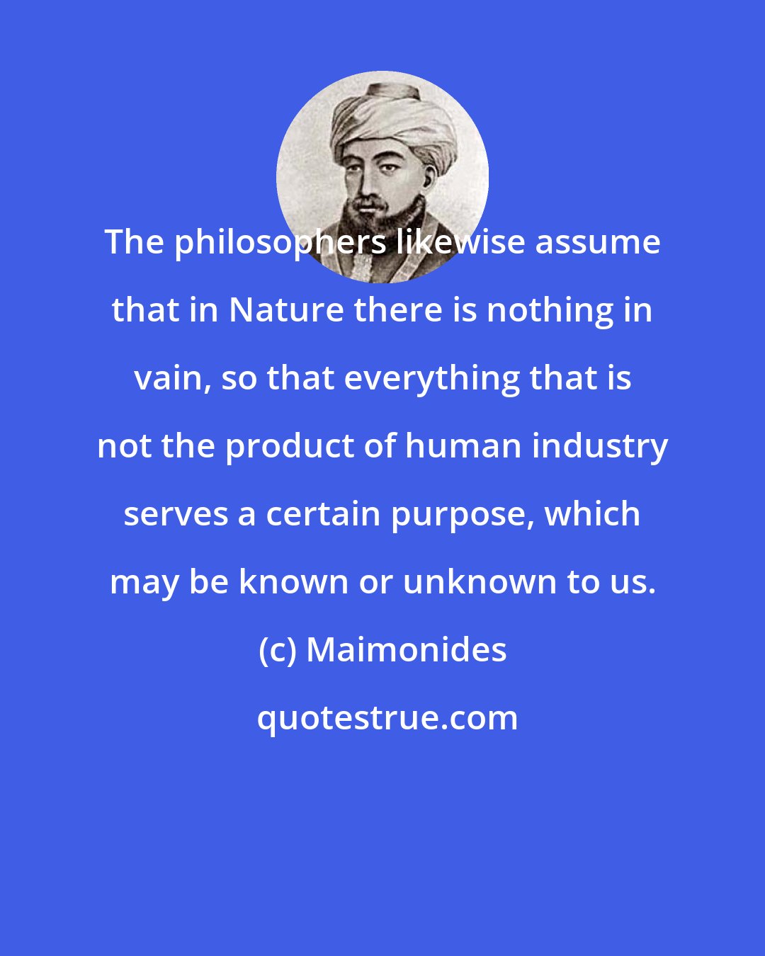Maimonides: The philosophers likewise assume that in Nature there is nothing in vain, so that everything that is not the product of human industry serves a certain purpose, which may be known or unknown to us.