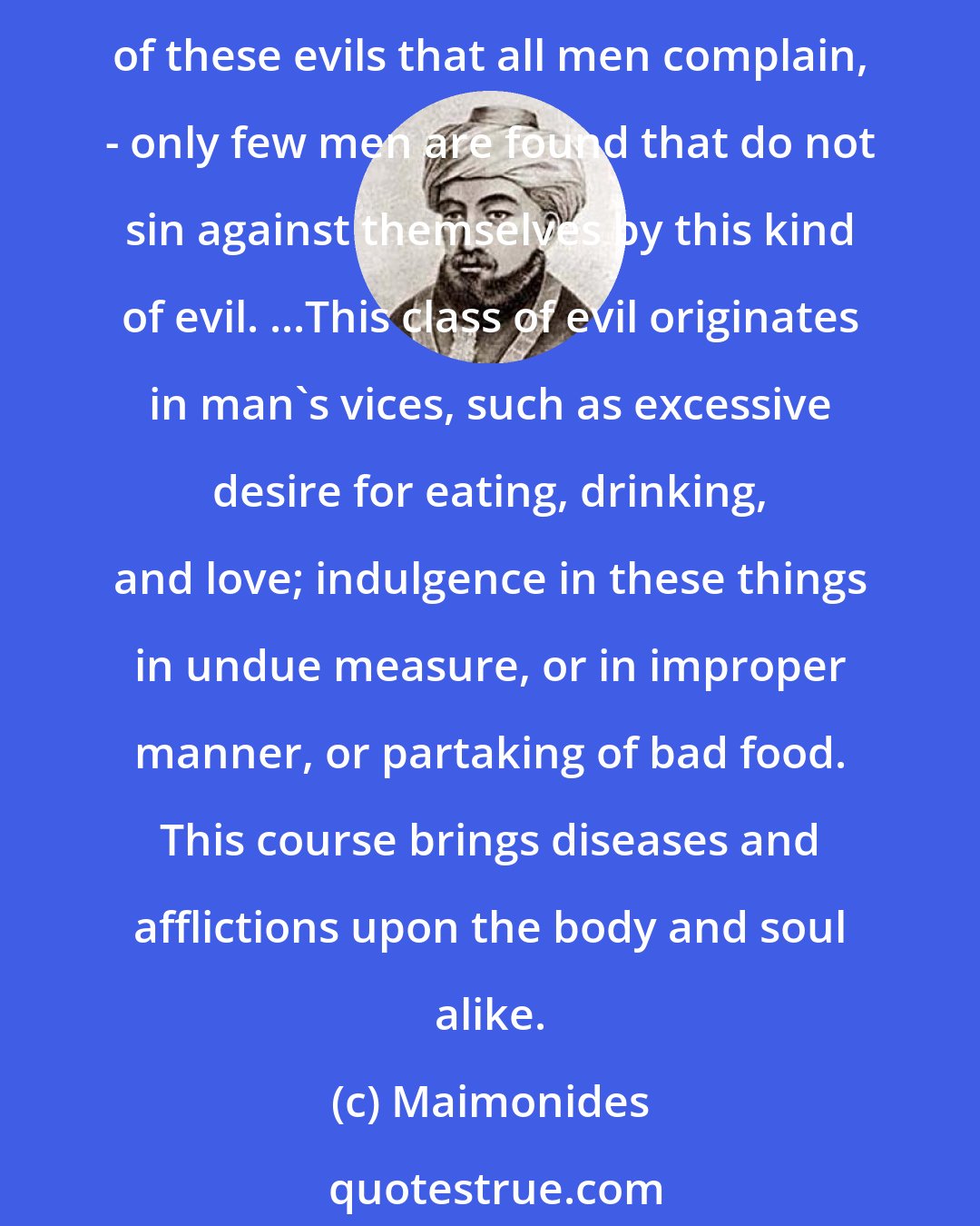 Maimonides: The third class of evils comprise those which everyone causes to himself by his own action. This is the largest class, and is far more numerous than the second class. It is especially of these evils that all men complain, - only few men are found that do not sin against themselves by this kind of evil. ...This class of evil originates in man's vices, such as excessive desire for eating, drinking, and love; indulgence in these things in undue measure, or in improper manner, or partaking of bad food. This course brings diseases and afflictions upon the body and soul alike.