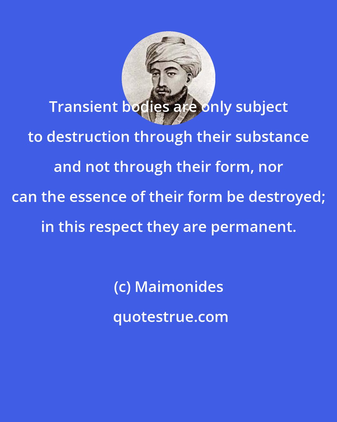 Maimonides: Transient bodies are only subject to destruction through their substance and not through their form, nor can the essence of their form be destroyed; in this respect they are permanent.