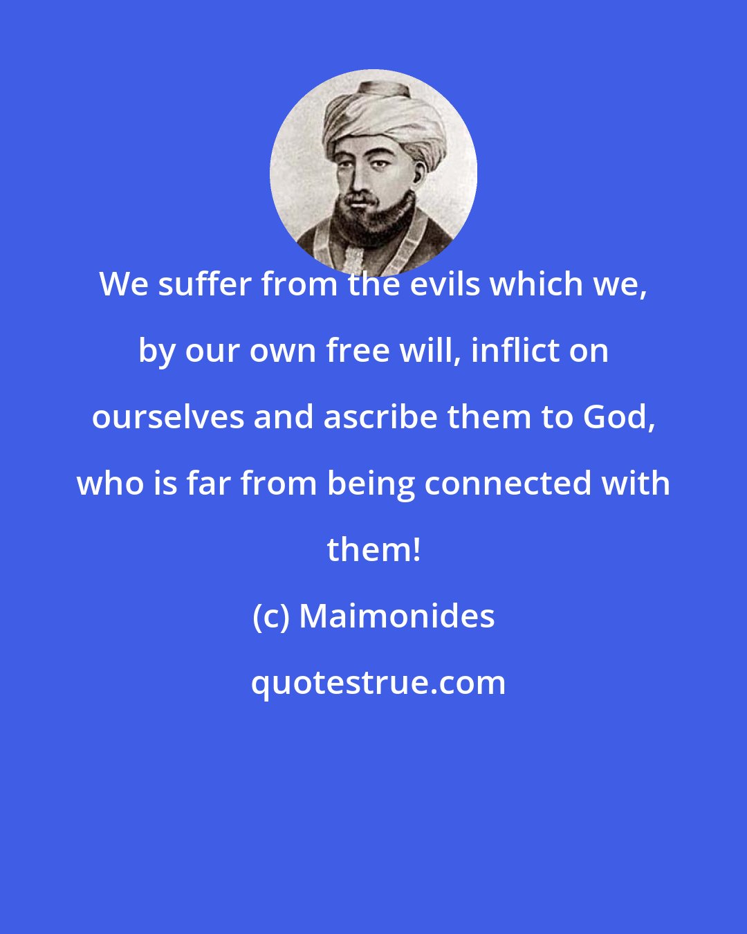 Maimonides: We suffer from the evils which we, by our own free will, inflict on ourselves and ascribe them to God, who is far from being connected with them!