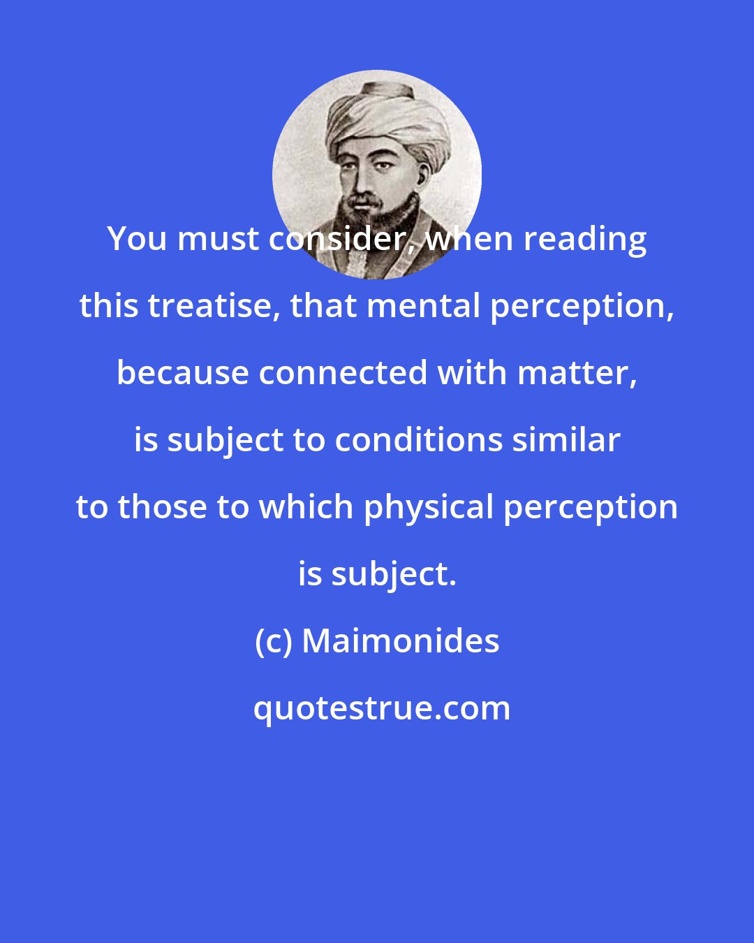 Maimonides: You must consider, when reading this treatise, that mental perception, because connected with matter, is subject to conditions similar to those to which physical perception is subject.