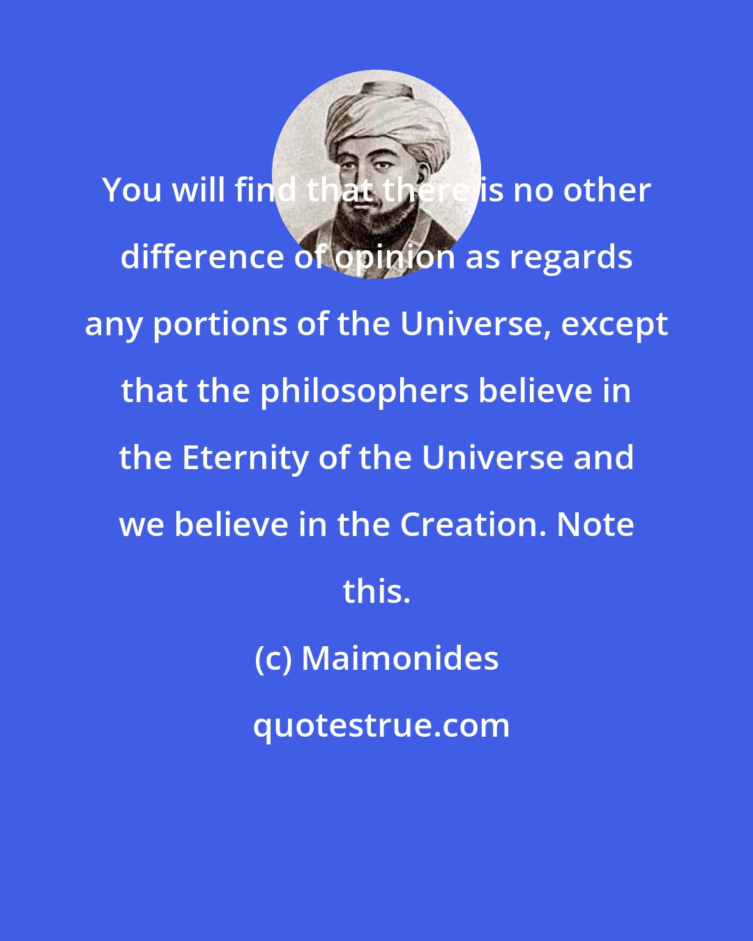 Maimonides: You will find that there is no other difference of opinion as regards any portions of the Universe, except that the philosophers believe in the Eternity of the Universe and we believe in the Creation. Note this.