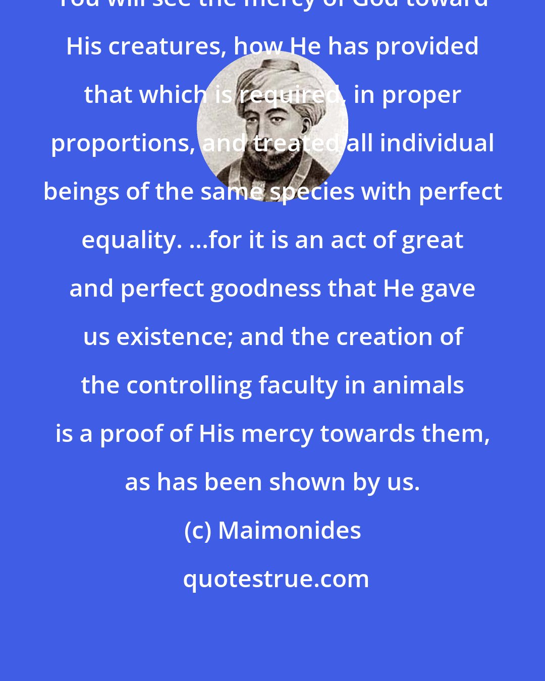 Maimonides: You will see the mercy of God toward His creatures, how He has provided that which is required, in proper proportions, and treated all individual beings of the same species with perfect equality. ...for it is an act of great and perfect goodness that He gave us existence; and the creation of the controlling faculty in animals is a proof of His mercy towards them, as has been shown by us.