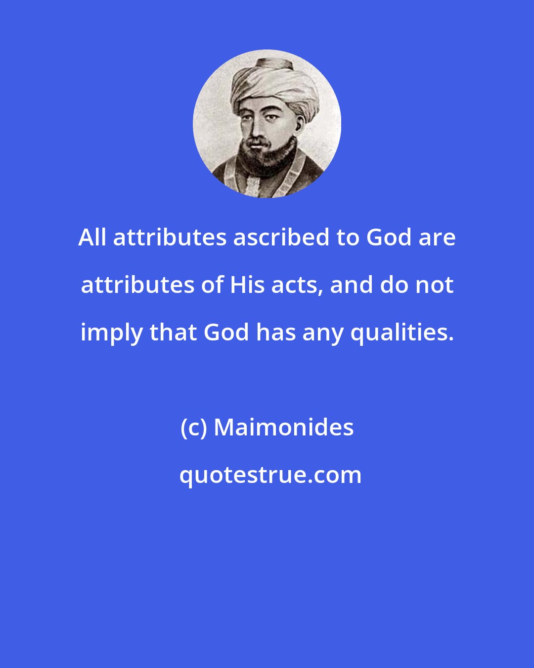 Maimonides: All attributes ascribed to God are attributes of His acts, and do not imply that God has any qualities.
