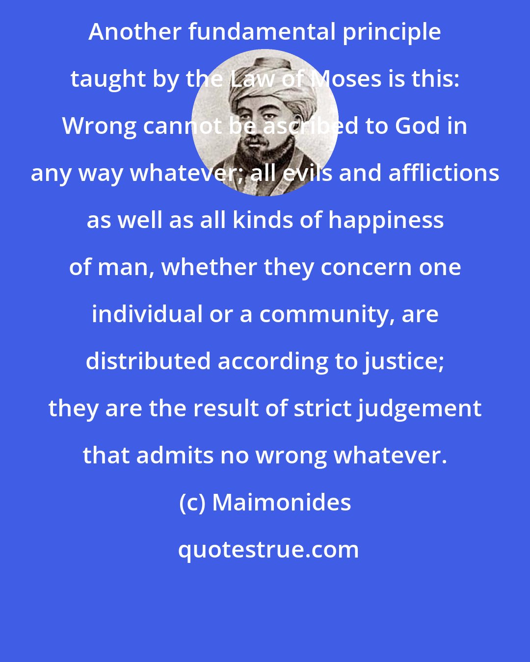 Maimonides: Another fundamental principle taught by the Law of Moses is this: Wrong cannot be ascribed to God in any way whatever; all evils and afflictions as well as all kinds of happiness of man, whether they concern one individual or a community, are distributed according to justice; they are the result of strict judgement that admits no wrong whatever.