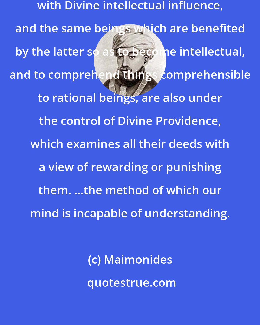 Maimonides: Divine Providence is connected with Divine intellectual influence, and the same beings which are benefited by the latter so as to become intellectual, and to comprehend things comprehensible to rational beings, are also under the control of Divine Providence, which examines all their deeds with a view of rewarding or punishing them. ...the method of which our mind is incapable of understanding.