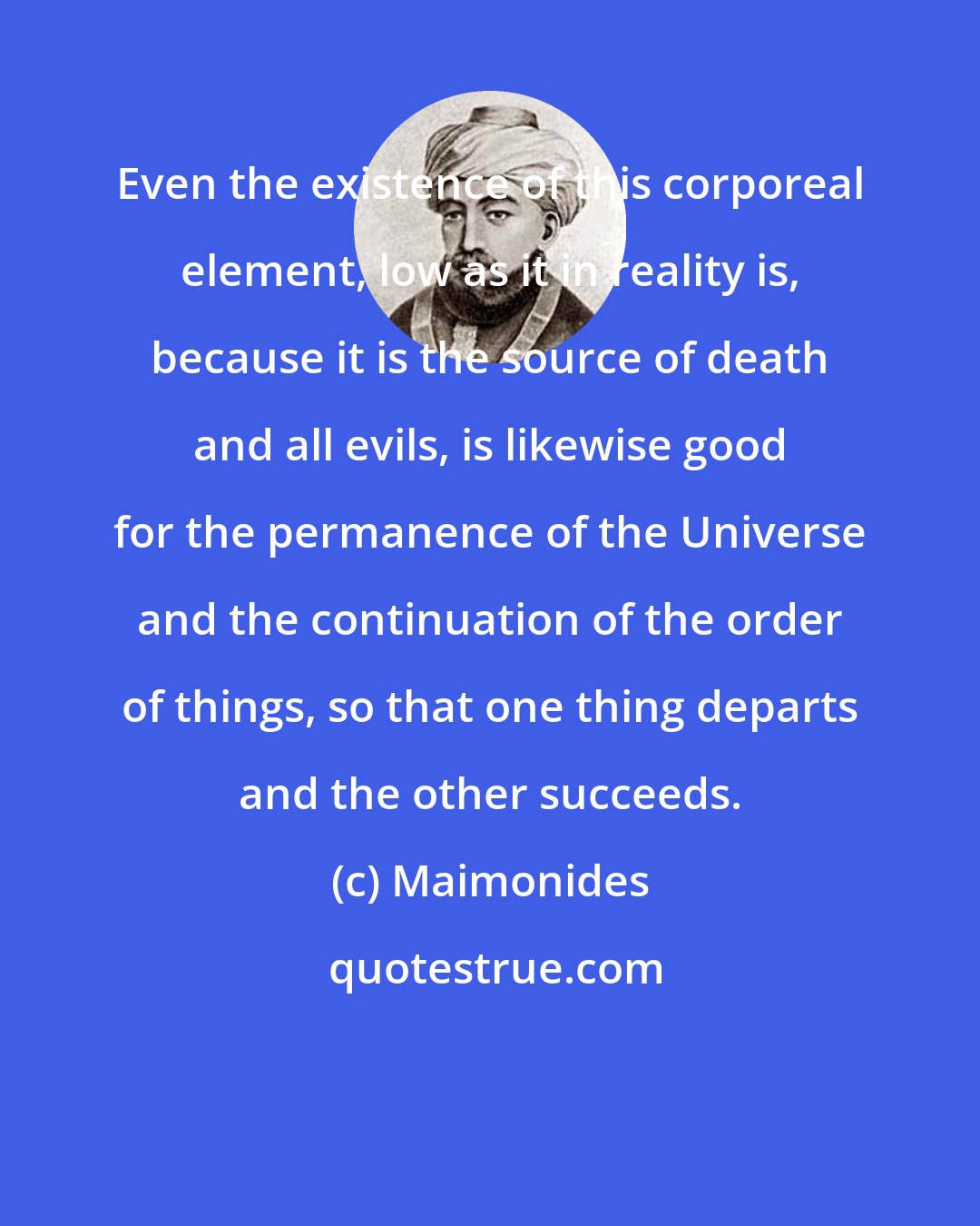 Maimonides: Even the existence of this corporeal element, low as it in reality is, because it is the source of death and all evils, is likewise good for the permanence of the Universe and the continuation of the order of things, so that one thing departs and the other succeeds.
