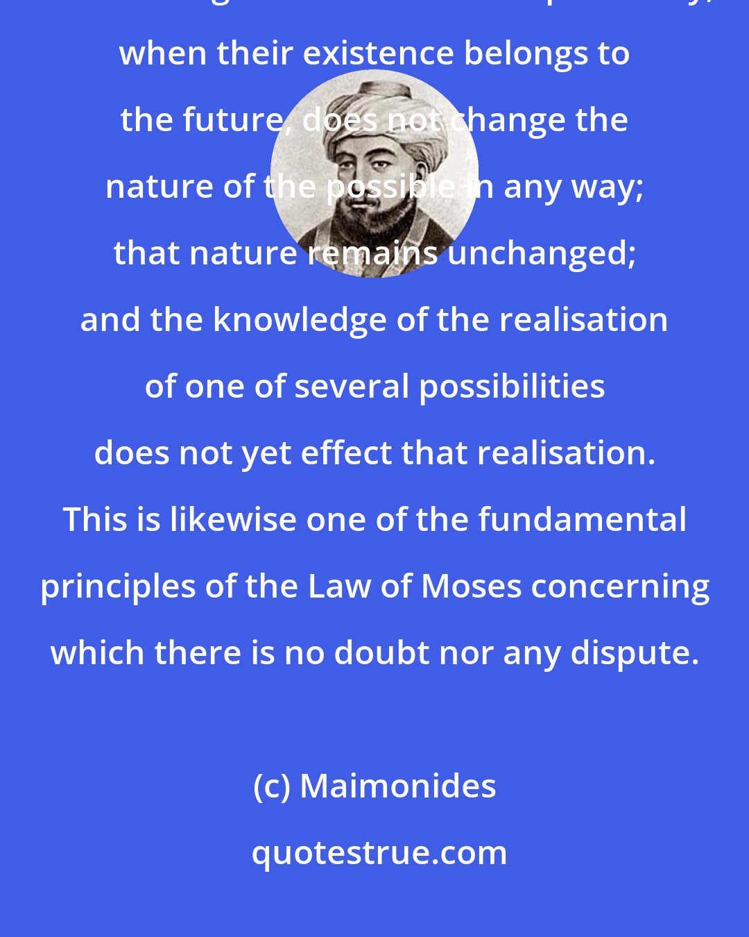 Maimonides: I find it expressed in various passages of Scripture that the fact that God knows things while in a state of possibility, when their existence belongs to the future, does not change the nature of the possible in any way; that nature remains unchanged; and the knowledge of the realisation of one of several possibilities does not yet effect that realisation. This is likewise one of the fundamental principles of the Law of Moses concerning which there is no doubt nor any dispute.