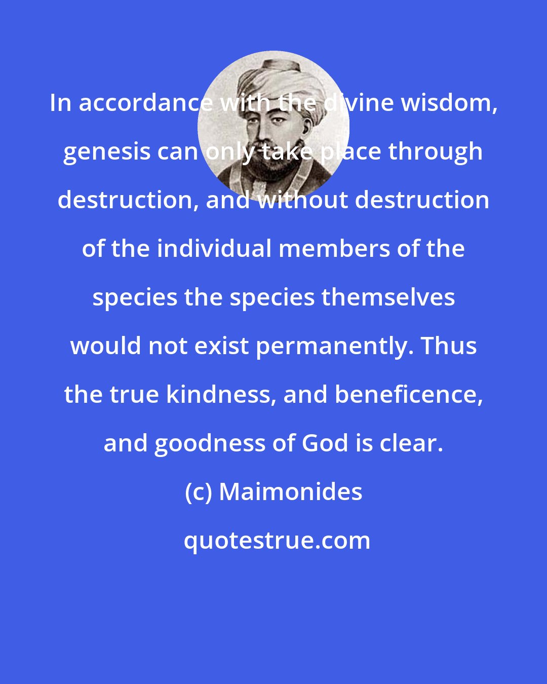 Maimonides: In accordance with the divine wisdom, genesis can only take place through destruction, and without destruction of the individual members of the species the species themselves would not exist permanently. Thus the true kindness, and beneficence, and goodness of God is clear.