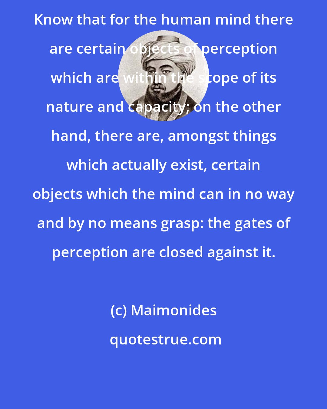 Maimonides: Know that for the human mind there are certain objects of perception which are within the scope of its nature and capacity; on the other hand, there are, amongst things which actually exist, certain objects which the mind can in no way and by no means grasp: the gates of perception are closed against it.
