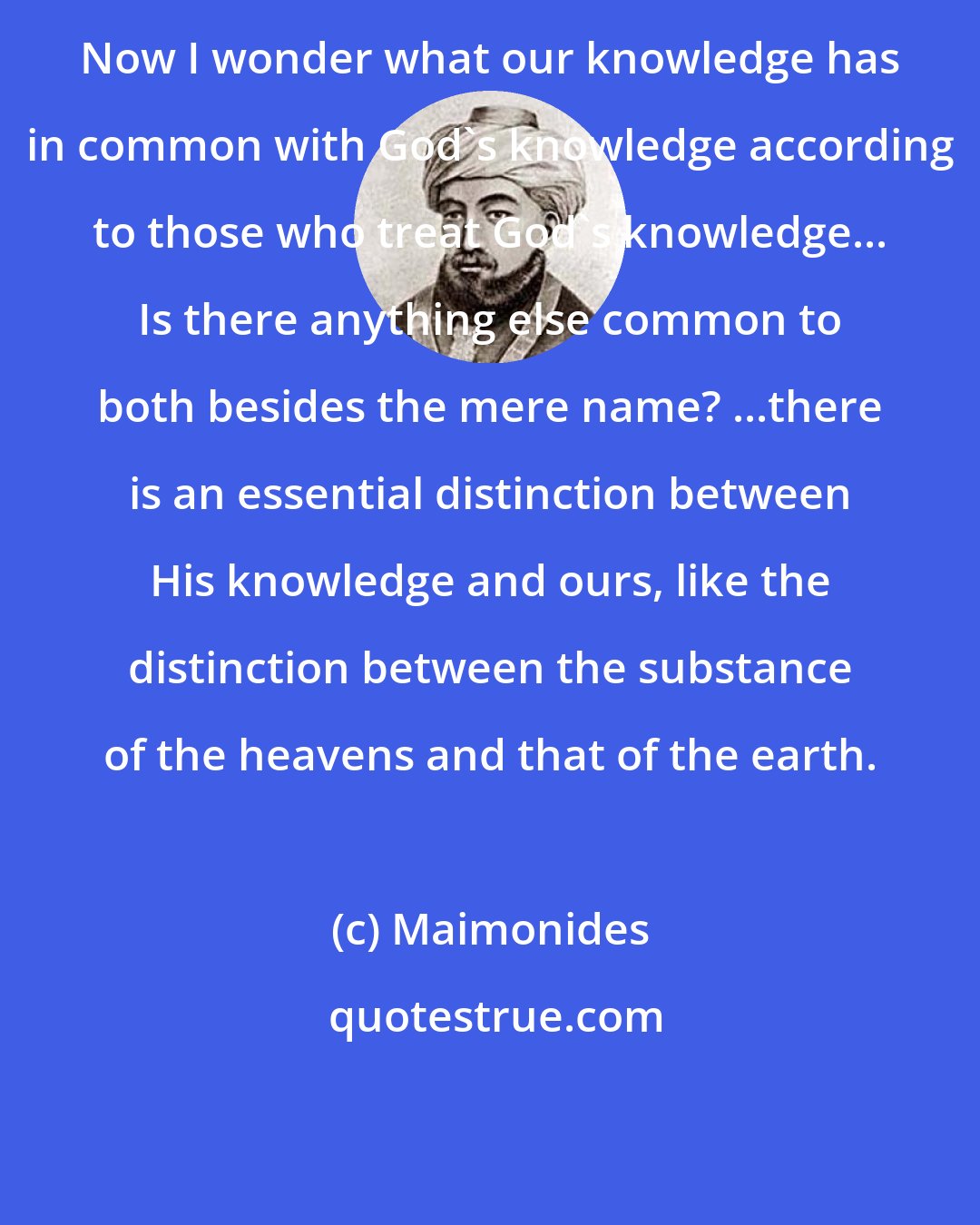 Maimonides: Now I wonder what our knowledge has in common with God's knowledge according to those who treat God's knowledge... Is there anything else common to both besides the mere name? ...there is an essential distinction between His knowledge and ours, like the distinction between the substance of the heavens and that of the earth.