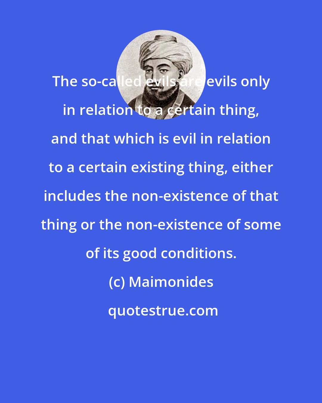 Maimonides: The so-called evils are evils only in relation to a certain thing, and that which is evil in relation to a certain existing thing, either includes the non-existence of that thing or the non-existence of some of its good conditions.