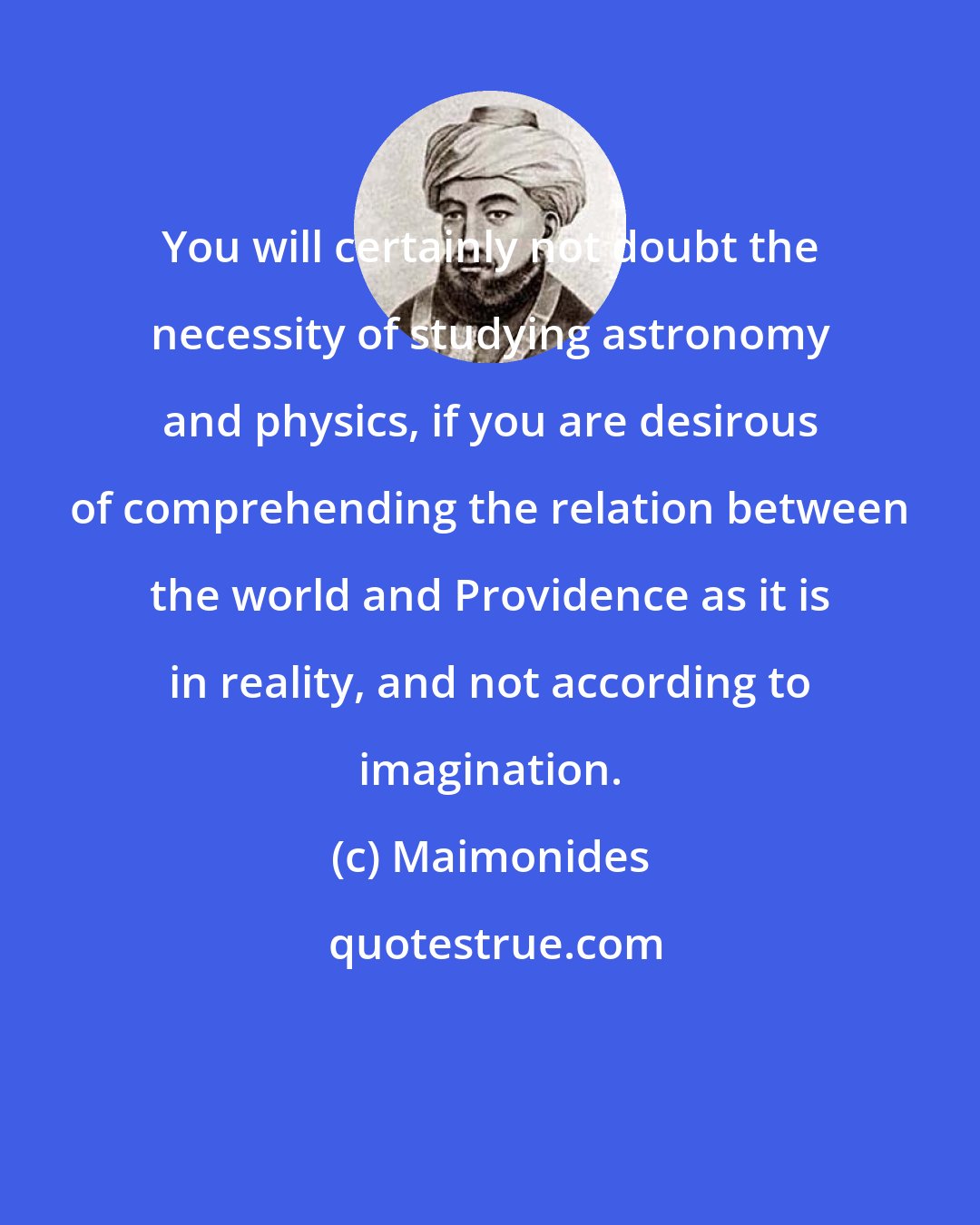 Maimonides: You will certainly not doubt the necessity of studying astronomy and physics, if you are desirous of comprehending the relation between the world and Providence as it is in reality, and not according to imagination.
