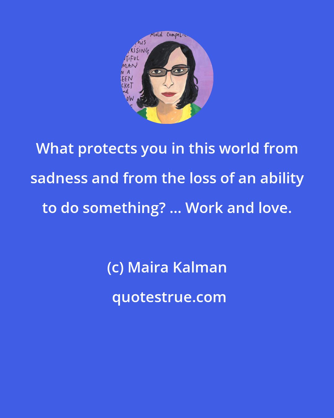 Maira Kalman: What protects you in this world from sadness and from the loss of an ability to do something? ... Work and love.