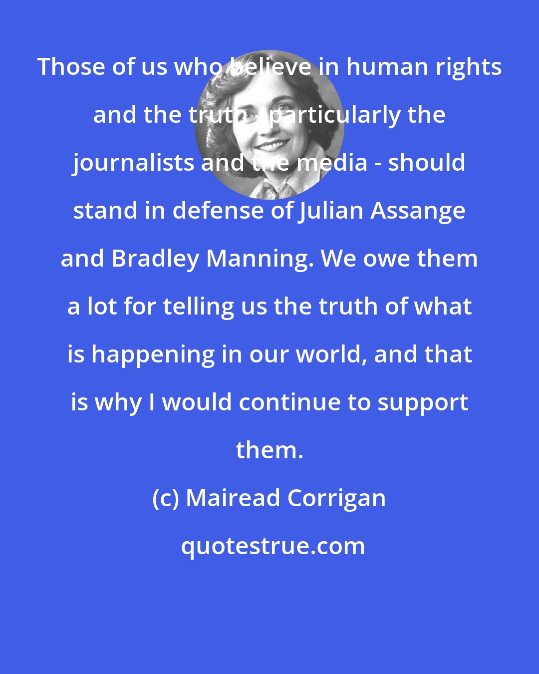 Mairead Corrigan: Those of us who believe in human rights and the truth - particularly the journalists and the media - should stand in defense of Julian Assange and Bradley Manning. We owe them a lot for telling us the truth of what is happening in our world, and that is why I would continue to support them.