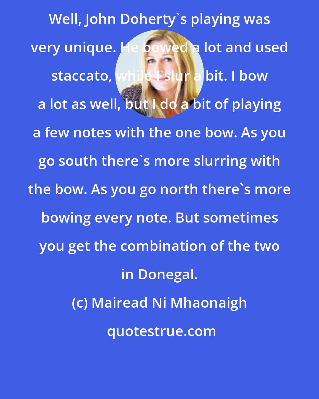 Mairead Ni Mhaonaigh: Well, John Doherty's playing was very unique. He bowed a lot and used staccato, while I slur a bit. I bow a lot as well, but I do a bit of playing a few notes with the one bow. As you go south there's more slurring with the bow. As you go north there's more bowing every note. But sometimes you get the combination of the two in Donegal.