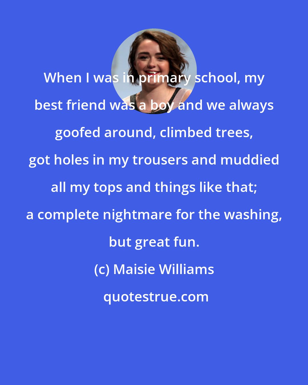 Maisie Williams: When I was in primary school, my best friend was a boy and we always goofed around, climbed trees, got holes in my trousers and muddied all my tops and things like that; a complete nightmare for the washing, but great fun.
