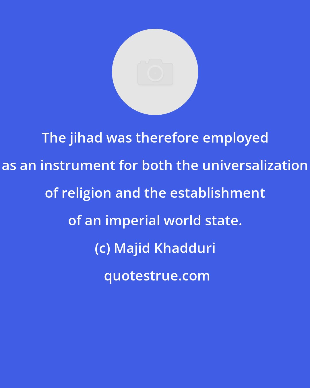 Majid Khadduri: The jihad was therefore employed as an instrument for both the universalization of religion and the establishment of an imperial world state.