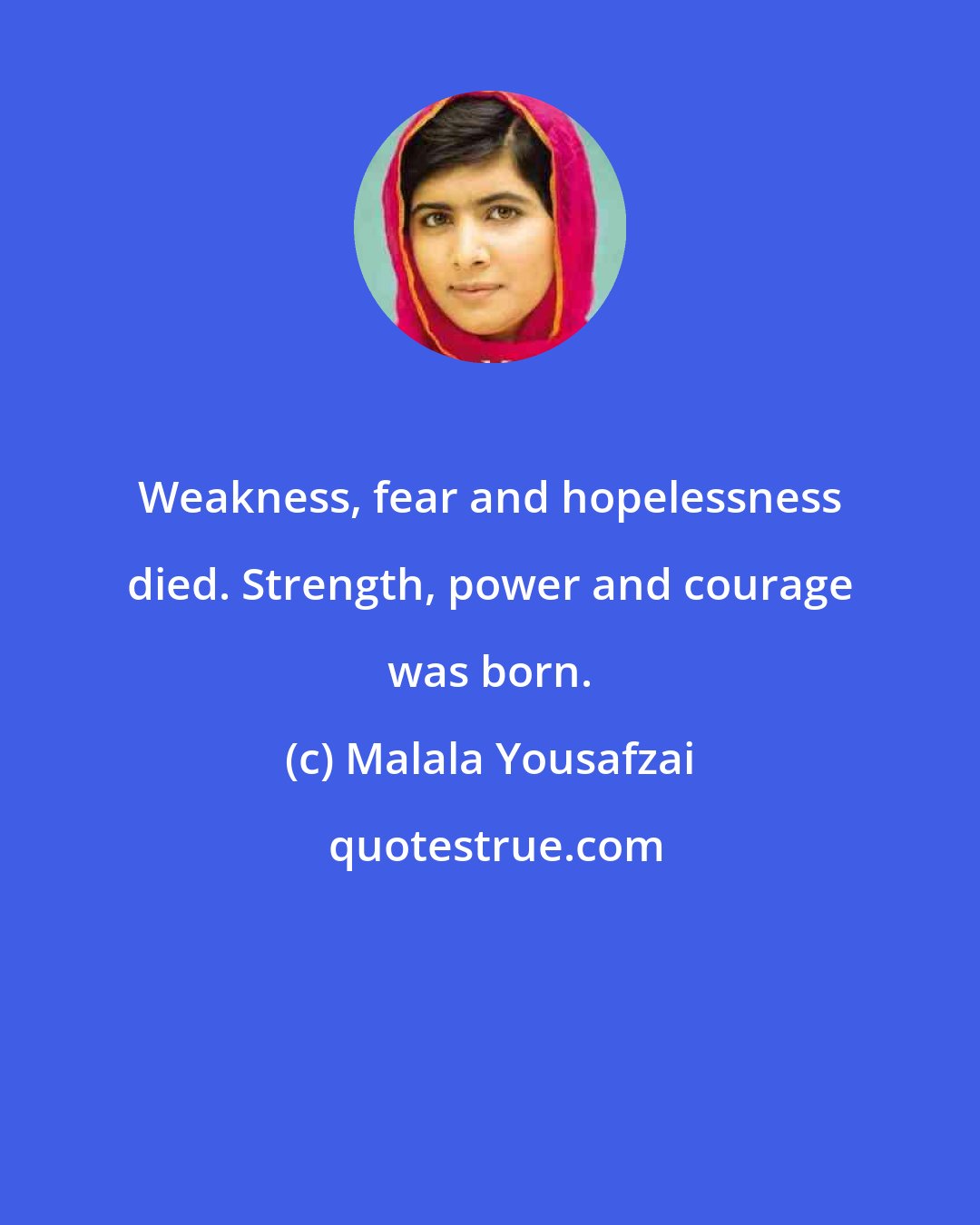 Malala Yousafzai: Weakness, fear and hopelessness died. Strength, power and courage was born.