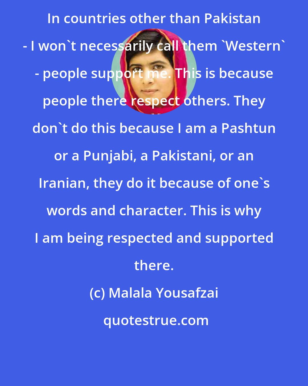 Malala Yousafzai: In countries other than Pakistan - I won't necessarily call them 'Western' - people support me. This is because people there respect others. They don't do this because I am a Pashtun or a Punjabi, a Pakistani, or an Iranian, they do it because of one's words and character. This is why I am being respected and supported there.