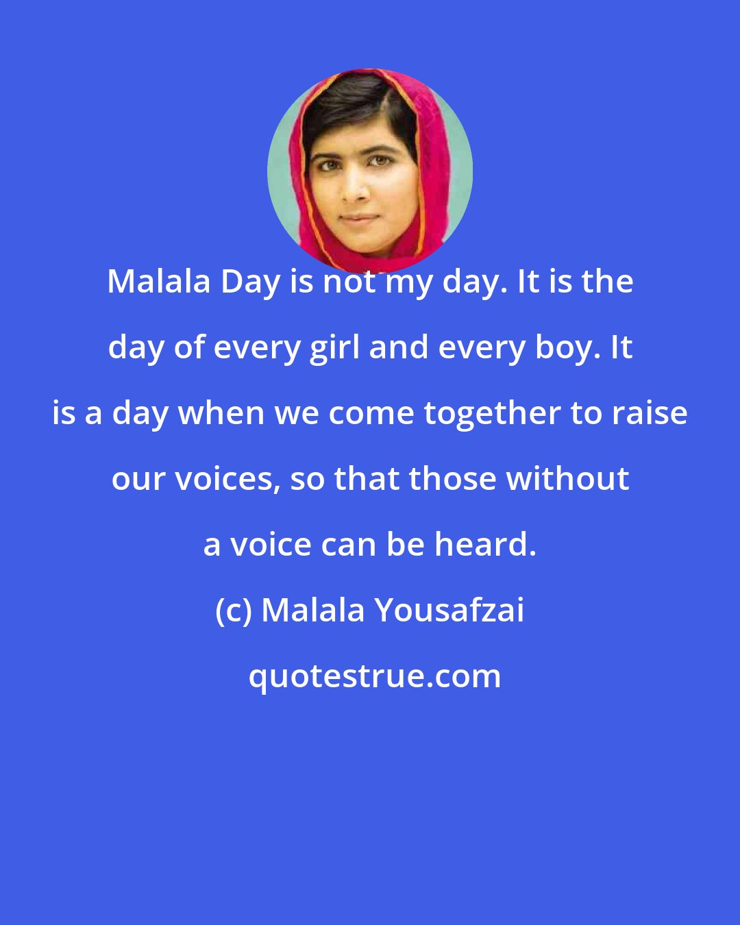 Malala Yousafzai: Malala Day is not my day. It is the day of every girl and every boy. It is a day when we come together to raise our voices, so that those without a voice can be heard.