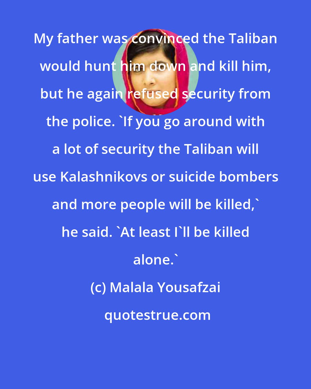 Malala Yousafzai: My father was convinced the Taliban would hunt him down and kill him, but he again refused security from the police. 'If you go around with a lot of security the Taliban will use Kalashnikovs or suicide bombers and more people will be killed,' he said. 'At least I'll be killed alone.'