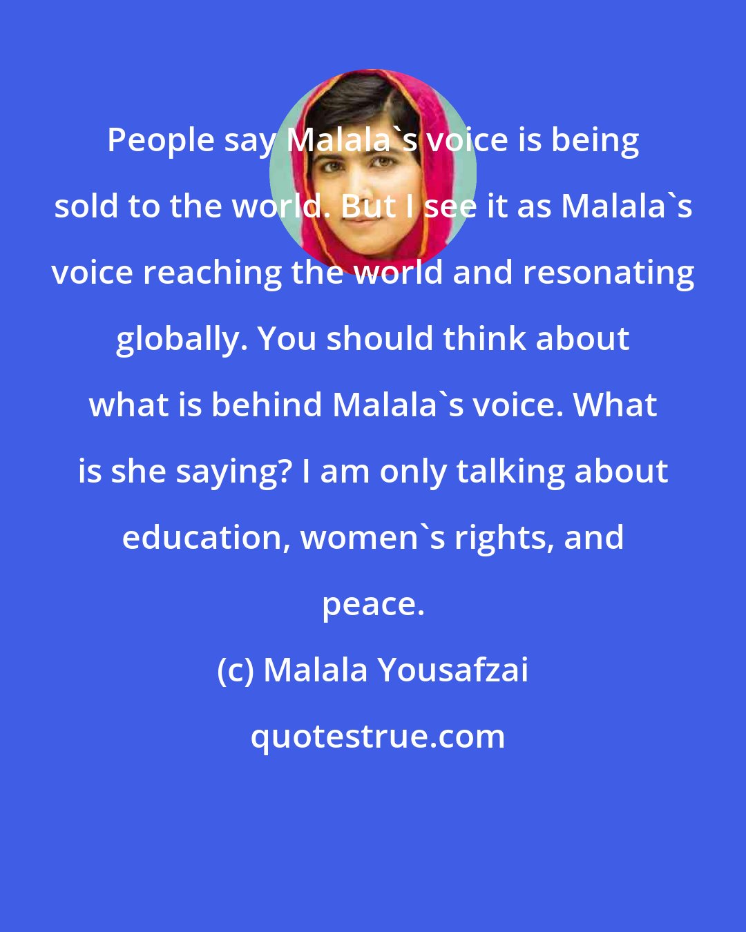 Malala Yousafzai: People say Malala's voice is being sold to the world. But I see it as Malala's voice reaching the world and resonating globally. You should think about what is behind Malala's voice. What is she saying? I am only talking about education, women's rights, and peace.