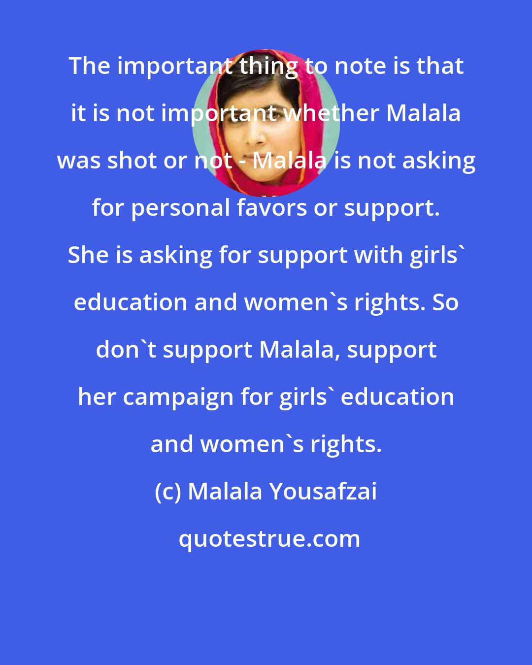 Malala Yousafzai: The important thing to note is that it is not important whether Malala was shot or not - Malala is not asking for personal favors or support. She is asking for support with girls' education and women's rights. So don't support Malala, support her campaign for girls' education and women's rights.