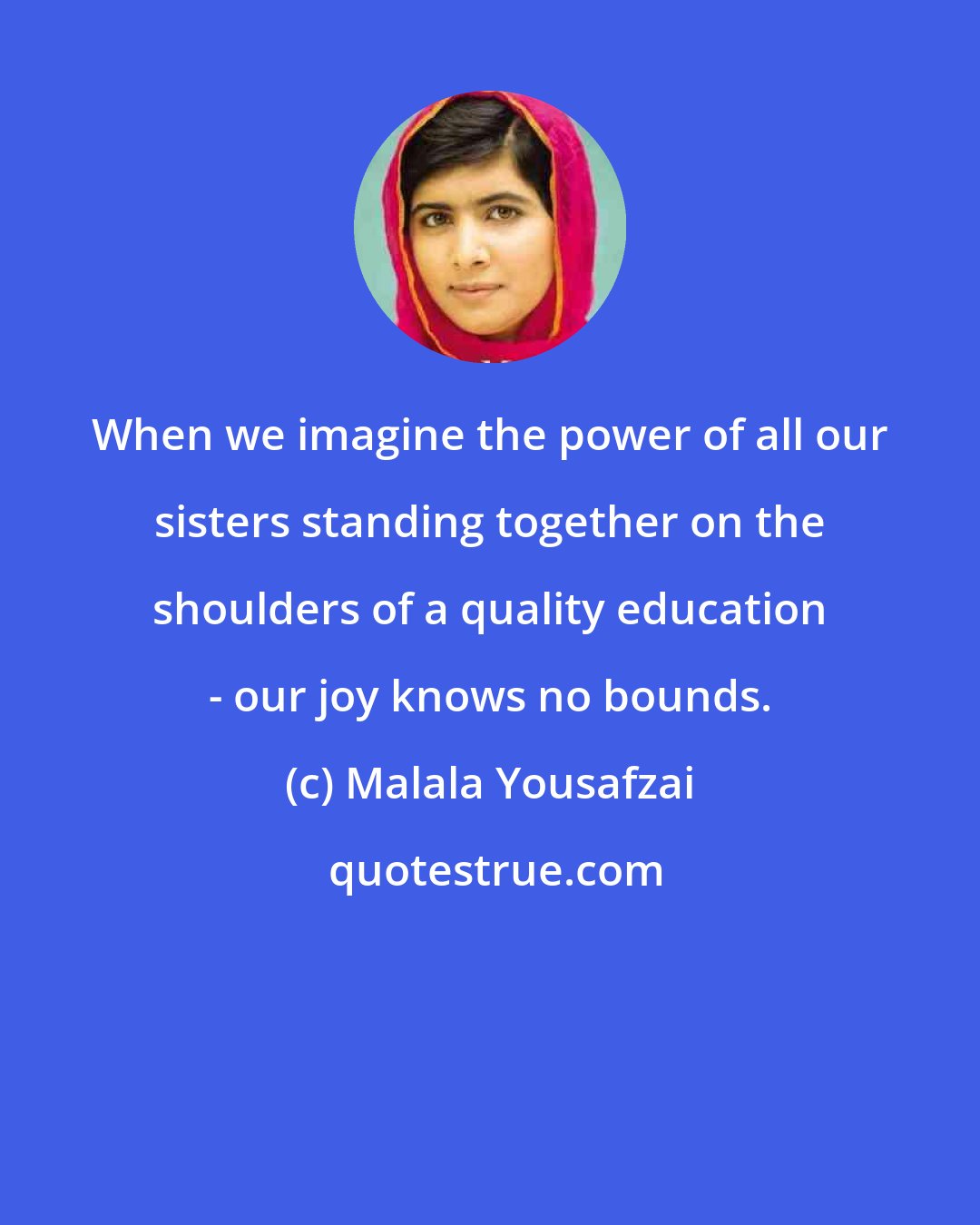 Malala Yousafzai: When we imagine the power of all our sisters standing together on the shoulders of a quality education - our joy knows no bounds.