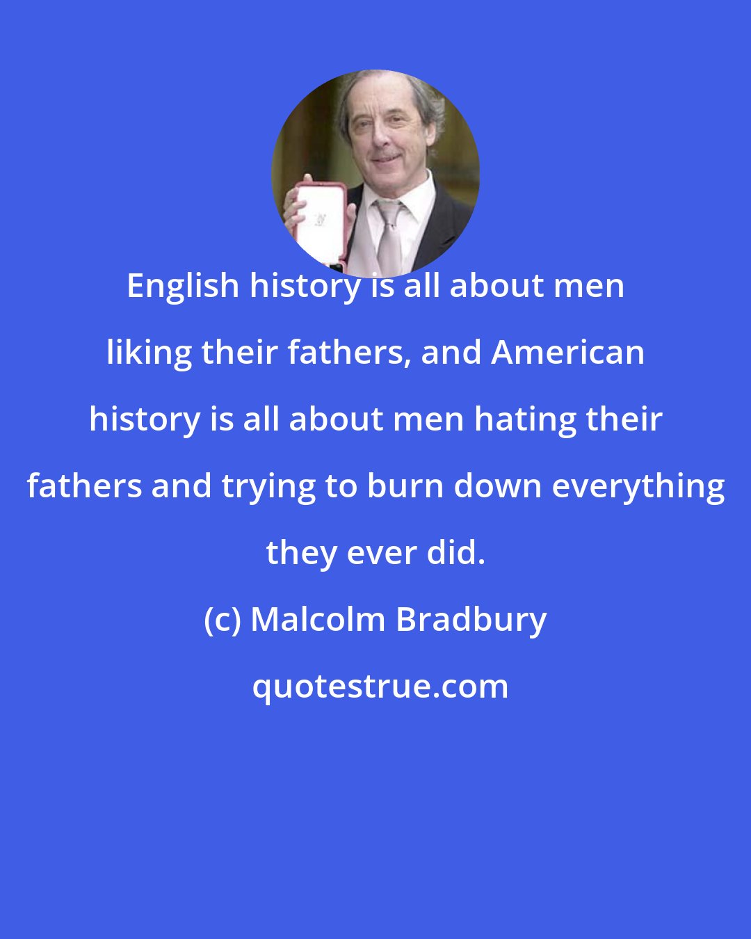 Malcolm Bradbury: English history is all about men liking their fathers, and American history is all about men hating their fathers and trying to burn down everything they ever did.